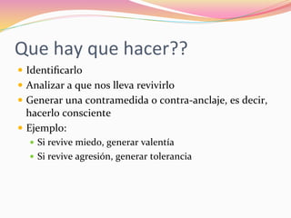 Que	
  hay	
  que	
  hacer??	
  
—  Identiﬁcarlo	
  
—  Analizar	
  a	
  que	
  nos	
  lleva	
  revivirlo	
  
—  Generar	
  una	
  contramedida	
  o	
  contra-­‐anclaje,	
  es	
  decir,	
  
hacerlo	
  consciente	
  
—  Ejemplo:	
  
—  Si	
  revive	
  miedo,	
  generar	
  valentía	
  
—  Si	
  revive	
  agresión,	
  generar	
  tolerancia	
  
 