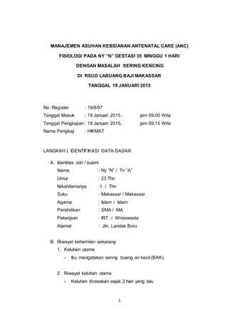 1
MANAJEMEN ASUHAN KEBIDANAN ANTENATAL CARE (ANC)
FISIOLOGI PADA NY ”N” GESTASI 35 MINGGU 1 HARI
DENGAN MASALAH SERING KENCING
DI RSUD LABUANG BAJI MAKASSAR
TANGGAL 19 JANUARI 2015
No. Register : 19/8/97
Tanggal Masuk : 19 Januari 2015 , jam 09.00 Wita
Tanggal Pengkajian : 19 Januari 2015, jam 09.15 Wita
Nama Pengkaji : HIKMAT
LANGKAH I. IDENTIFIKASI DATA DASAR
A. Identitas istri / suami
Nama : Ny “N” / Tn “A”
Umur : 23 Thn
Nikah/lamanya :1 / Thn
Suku : Makassar / Makassar
Agama : Islam / Islam
Pendidikan : SMA / MA
Pekerjaan : IRT / Wiraswasta
Alamat : Jln. Landak Boru
B. Riwayat kehamilan sekarang
1. Keluhan utama
- Ibu mengatakan sering buang air kecil (BAK)
2. Riwayat keluhan utama
- Keluhan dirasakan sejak 3 hari yang lalu
 