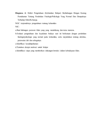 Diagnosa 4: Deficit Pengetahuan (Kebutuhan Belajar) Berhubungan Dengan Kurang
Pemahaman Tentang Perubahan Fisiologis/Psikologis Yang Normal Dan Dampaknya
Terhadap Klien/Keluarga.
NOC : terpenuhinya pengetahuan tentang kehamilan
NIC:
a.Buat hubungan perawat- klien yang yang mendukung dan terus menerus.
b.Evaluasi pengetahuan dan keyakinan budaya saat ini berkenaan dengan perubahan
fisiologis/psikologis yang normal pada kehamilan, serta meyakinkan tentang aktivitas,
perawatan diri dan sebagainya.
c.Klarifikasi kesalahpahaman
d.Tentukan derajat motivasi untuk belajar
e.Identifikasi siapa yang memberikan dukungan/intruksi dalam kebudayaan klien.
 