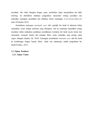 persalinan. Jika tidak ditangani dengan cepat, perdarahan dapat menyebabkan ibu tidak
tertolong. Ini disebabkan minimnya pengetahuan masyarakat tentang persalinan dan
kehamilan, kurangnya penyuluhan dan minimnya dokter kandungan. (www.koran-sindo.com
edisi 30 Oktober 2013)
Pemanfaatan pelayanan antenatak care oleh sejumlah ibu hamil di indonesia belum
sepenuhnya sesuai dengan pedoman yang ditetapkan. Hal ini cenderung menyulitkan tenaga
kesehatan dalam melakukan pembinaan pemeliharaan kesehatan ibu hamil secara teratur dan
menyeluruh, termasuk deteksi dini terhadap faktor resiko kehamilan yang penting untuk
segera ditangani (Depkes RI, 2010). Kurangnya pemanfaatan antenatal care oleh ibu hamil
ini berhubungan dengan banyak faktor. Salah satu diantaranya adalah pengetahuan ibu
hamil.(Tamaka, 2013)
1.2. Tujuan Penulisan
1.2.1. Tujuan Umum
 