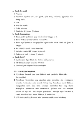 a. Tanda Presumtif
1. Amenore
2. Perubahan payudara (mis., rasa penuh, gatal, berat, sensitivitas, pigmentasi pada
puting areola)
3. Letih
4. Mual dan muntah
5. Sering berkemih
6. Quickening (16 hingga 20 minggu)
b. Tanda Kemungkinan
1. Tanda goodell (pelunakan ujung serviks sekitar minggu ke-6)
2. Tanda chadwick (warna kebiruan pada serviks)
3. Tanda hegar (pelunakan dan pengecilan segmen uterus bawah sekitar usia gestasi 6
minggu)
4. Tes kehamilan positif (serum atau urine)
5. Kontraksi braxton hick (setelah 16 minggu)
6. Ballotement (pada 16 hingga 28 minggu).
c. Tanda Positif
1. Gerakan janin dapat dilihat atau dipalpasi oleh pemeriksa
2. DJJ dideteksi dengan USG atau stetoskop
3. visualisasi janin dengan USG atau radiografi
2.1.5 Pemeriksaan Diagnostik
1. Pemeriksaan diagnostik yang biasa dilakukan untuk mendeteksi faktor risiko
dan komplikasi.
2. Pemeriksaan laboratorium yang digunakan untuk memastikan atau mendiagnosis
kehamilan berdasarkan pada penanda biologi Hcg. Pemeriksaan dapat dilakukan
menggunakan serum atau urine, keduanya memberikan hasil yang akurat.
Kebanyakan pemeriksaan urine membutuhkan spesimen urine saat berkemih
pertama di pagi hari. Dari beragam pemeriksaan, beberapa dapat dilakukan di
rumah, sedangkan lainny aharus dilakukan di laboratorium.
3. USG: untuk mendeteksi adnaya janin, pada usia gestasi sekitar 5-6 minggu.
 