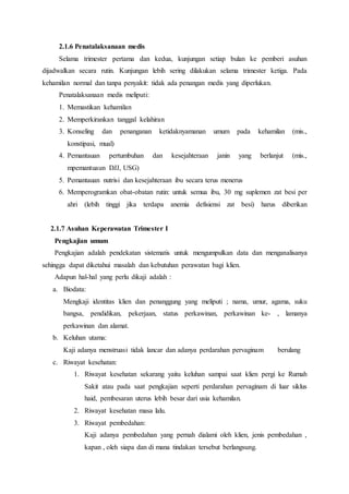 2.1.6 Penatalaksanaan medis
Selama trimester pertama dan kedua, kunjungan setiap bulan ke pemberi asuhan
dijadwalkan secara rutin. Kunjungan lebih sering dilakukan selama trimester ketiga. Pada
kehamilan normal dan tanpa penyakit: tidak ada penangan medis yang diperlukan.
Penatalaksanaan medis meliputi:
1. Memastikan kehamilan
2. Memperkirankan tanggal kelahiran
3. Konseling dan penanganan ketidaknyamanan umum pada kehamilan (mis.,
konstipasi, mual)
4. Pemantauan pertumbuhan dan kesejahteraan janin yang berlanjut (mis.,
mpemantuaun DJJ, USG)
5. Pemantauan nutrisi dan kesejahteraan ibu secara terus menerus
6. Memperogramkan obat-obatan rutin: untuk semua ibu, 30 mg suplemen zat besi per
ahri (lebih tinggi jika terdapa anemia defisiensi zat besi) harus diberikan
2.1.7 Asuhan Keperawatan Trimester I
Pengkajian umum
Pengkajian adalah pendekatan sistematis untuk mengumpulkan data dan menganalisanya
sehingga dapat diketahui masalah dan kebutuhan perawatan bagi klien.
Adapun hal-hal yang perlu dikaji adalah :
a. Biodata:
Mengkaji identitas klien dan penanggung yang meliputi ; nama, umur, agama, suku
bangsa, pendidikan, pekerjaan, status perkawinan, perkawinan ke- , lamanya
perkawinan dan alamat.
b. Keluhan utama:
Kaji adanya menstruasi tidak lancar dan adanya perdarahan pervaginam berulang
c. Riwayat kesehatan:
1. Riwayat kesehatan sekarang yaitu keluhan sampai saat klien pergi ke Rumah
Sakit atau pada saat pengkajian seperti perdarahan pervaginam di luar siklus
haid, pembesaran uterus lebih besar dari usia kehamilan.
2. Riwayat kesehatan masa lalu.
3. Riwayat pembedahan:
Kaji adanya pembedahan yang pernah dialami oleh klien, jenis pembedahan ,
kapan , oleh siapa dan di mana tindakan tersebut berlangsung.
 