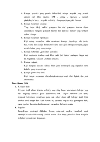 4. Riwayat penyakit yang pernah dialami:Kaji adanya penyakit yang pernah
dialami oleh klien misalnya DM , jantung , hipertensi , masalah
ginekologi/urinary , penyakit endokrin , dan penyakit-penyakit lainnya.
5. Riwayat kesehatan keluarga:
Yang dapat dikaji melalui genogram dan dari genogram tersebut dapat
diidentifikasi mengenai penyakit turunan dan penyakit menular yang terdapat
dalam keluarga.
6. Riwayat kesehatan reproduksi:
Kaji tentang mennorhoe, siklus menstruasi, lamanya, banyaknya, sifat darah,
bau, warna dan adanya dismenorhoe serta kaji kapan menopause terjadi, gejala
serta keluahan yang menyertainya.
7. Riwayat kehamilan , persalinan dan nifas:
Kaji bagaimana keadaan anak klien mulai dari dalam kandungan hingga saat
ini, bagaimana keadaan kesehatan anaknya.
8. Riwayat seksual:
Kaji mengenai aktivitas seksual klien, jenis kontrasepsi yang digunakan serta
keluahn yang menyertainya.
9. Riwayat pemakaian obat:
Kaji riwayat pemakaian obat-obatankontrasepsi oral, obat digitalis dan jenis
obat lainnya.
Pemeriksaan Fisik
a. Kelenjar tiroid
Kelenjar tiroid adalah kelenjar endokrin yang pling besar, satu-satunya kelenjar yang
bias langsung diperiksa pada pemeriksaan fisik. Tingkat metabolic dan ritme,
termasuk keteraturan menstrtuasi pada usia subur, diatur oleh kelenjar tiroid. Efek
aktifitas tiroid sangat luas. Oleh karena itu, observasi tingkah laku, penampilan, kulit,
mata, rambut, dan status kardiovaskular merupakan hal yang penting
b. Payudara
Pemeriksaan ginekologi dilakukan dengan mula-mula meriksa payudarah untuk
menetapkan data dasar tentang keadaan normal. akan tetapi, pemeriksa harus waspada
terhadap kemungkinan keganasan.
 
