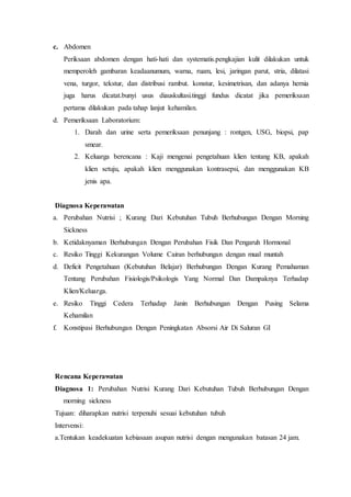 c. Abdomen
Periksaan abdomen dengan hati-hati dan systematis.pengkajian kulit dilakukan untuk
memperoleh gambaran keadaanumum, warna, ruam, lesi, jaringan parut, stria, dilatasi
vena, turgor, tekstur, dan distribusi rambut. konstur, kesimetrisan, dan adanya hernia
juga harus dicatat.bunyi usus diauskultasi.tinggi fundus dicatat jika pemeriksaan
pertama dilakukan pada tahap lanjut kehamilan.
d. Pemeriksaan Laboratorium:
1. Darah dan urine serta pemeriksaan penunjang : rontgen, USG, biopsi, pap
smear.
2. Keluarga berencana : Kaji mengenai pengetahuan klien tentang KB, apakah
klien setuju, apakah klien menggunakan kontrasepsi, dan menggunakan KB
jenis apa.
Diagnosa Keperawatan
a. Perubahan Nutrisi ; Kurang Dari Kebutuhan Tubuh Berhubungan Dengan Morning
Sickness
b. Ketidaknyaman Berhubungan Dengan Perubahan Fisik Dan Pengaruh Hormonal
c. Resiko Tinggi Kekurangan Volume Cairan berhubungan dengan mual muntah
d. Deficit Pengetahuan (Kebutuhan Belajar) Berhubungan Dengan Kurang Pemahaman
Tentang Perubahan Fisiologis/Psikologis Yang Normal Dan Dampaknya Terhadap
Klien/Keluarga.
e. Resiko Tinggi Cedera Terhadap Janin Berhubungan Dengan Pusing Selama
Kehamilan
f. Konstipasi Berhubungan Dengan Peningkatan Absorsi Air Di Saluran GI
Rencana Keperawatan
Diagnosa 1: Perubahan Nutrisi Kurang Dari Kebutuhan Tubuh Berhubungan Dengan
morning sickness
Tujuan: diharapkan nutrisi terpenuhi sesuai kebutuhan tubuh
Intervensi:
a.Tentukan keadekuatan kebiasaan asupan nutrisi dengan mengunakan batasan 24 jam.
 