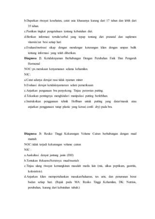 b.Dapatkan riwayat kesehatan, catat usia khususnya kurang dari 17 tahun dan lebih dari
35 tahun.
c.Pastikan tingkat pengetahuan tentang kebutuhan diet.
d.Berikan informasi tertulis/verbal yang tepap tentang diet pranatal dan suplemen
vitamin/zat besi setiap hari
e.Evaluasi/motivasi sikap dengan mendengar keterangan klien dengan umpan balik
tentang informasi yang telah diberikan.
Diagnosa 2: Ketidaknyaman Berhubungan Dengan Perubahan Fisik Dan Pengaruh
Hormonal
NOC: px merakaan kenyamanan selama kehamilan.
NIC:
a.Catat adanya derajat rasa tidak nyaman minor
b.Evaluasi derajat ketidaknyamanan selam pemeriksaan
c.Anjurkan pengunaan bra penyokong. Tinjau perawtan putting.
d.Tekankan pentingnya menghindari manipulasi putting berlebihan.
e.Instruksikan penggunaan tehnik Hoffman untuk putting yang datar/masuk atau
anjurkan penggunaan tutup plastic yang keras( confi- dry) pada bra.
Diagnosa 3: Resiko Tinggi Kekurangan Volume Cairan berhubungan dengan mual
muntah
NOC: tidak terjadi kekurangan volume cairan
NIC :
a.Auskultasi denyut jantung janin (DJJ)
b.Tentukan frekuensi/beratnya mual/muntah
c.Tinjau ulang riwayat kemungkinan masalah medis lain (mis, ulkus peptikum, gastritis,
kolesistisis).
d.Anjurkan klien mempertahankan masukan/haluaran, tes urin, dan penurunan berat
badan setiap hari. (Rujuk pada MA: Resiko Tinggi Kehamilan, DK: Nutrisis,
perubahan, kurang dari kebutuhan tubuh.)
 