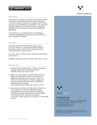 Discussion

Compared to intravital microscopy, the Cellvizio offers
new access possibilities and new opportunities for
minimally invasive protocols, immediate and intuitive
use and easy quantification capabilities. The real-time
imaging capacity of the system makes it perfectly
adapted to record dynamic events associated with
blood flow.

The Cellvizio is a valuable tool for more efficient
studies of angiogenesis development and effects of
anti-angiogenic therapies.



Courtesy

Anne-Carole Duconseille, Nathalie Faye, Laure
Fournier, Charles A. Cuenod and Olivier Clément,
Descartes Image, Small Animal Imaging Facility,
Université Paris V, Paris, France

Pr Vicaut, Microcirculation Lab, Hopital Fernand Widal,
Paris, France

Elisabeth Laemmel and Eric Vicaut, LEM, Paris, France



Bibliography

1. Donald M MacDonald, Peter L Choyke: Imaging of
   angiogenesis: from microscope to clinic
   Nat Med. 2003 Jun;9(6):713-25

2. Gillian M. Tozer, Simon M. Ameer-Beg, Jennifer
   Baker, Paul R. Barber, Sally A. Hill, Richard J.
   Hodgkiss, Rosalind Locke, Vivien E. Prise, Ian
   Wilson, Borivoj Vojnovic: Intravital imaging of
   tumour vascular networks using multiphoton
   fluorescence microscopy
   Adv Drug Deliv Rev. 2005 Jan 2;57(1):135-52

3. E Laemmel, M Genet, G Le Goualher, A Perchant,
   JF Le Gargasson, E Vicaut Fibered confocal
   fluorescence microscopy (Cellvizio) facilitates
   extended imaging in the field of microcirculation.
   A comparison with intravital microscopy.
   J Vasc Res. 2004 Sep-Oct;41(5):400-11. Epub 2004       VisualSonics Inc.
   Sep 30.                                                T.1.416.484.5000
                                                          Toll Free (North America) 1.866.416.4636
                                                          Toll Free (Europe) +800.0751.2020
                                                          E. info@visualsonics.com
                                                          www.visualsonics.com


                                                          VisualSonics®, Vevo®, MicroMarker™, VevoStrain™, DEPO®,
                                                          SoniGene™, RMV™, EKV® and Insight through In Vivo Imaging are
                                                          trademarks™ of VisualSonics Inc.




Application Note: Angiogenesis                                                                                            5
 