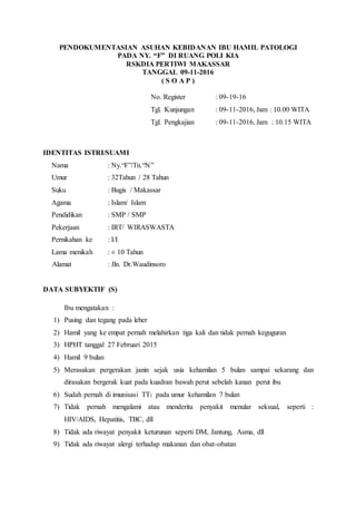 PENDOKUMENTASIAN ASUHAN KEBIDANAN IBU HAMIL PATOLOGI
PADA NY. “F” DI RUANG POLI KIA
RSKDIA PERTIWI MAKASSAR
TANGGAL 09-11-2016
( S O A P )
No. Register : 09-19-16
Tgl. Kunjungan : 09-11-2016, Jam : 10.00 WITA
Tgl. Pengkajian : 09-11-2016, Jam : 10.15 WITA
IDENTITAS ISTRI/SUAMI
Nama : Ny.“F”/Tn.“N”
Umur : 32Tahun / 28 Tahun
Suku : Bugis / Makassar
Agama : Islam/ Islam
Pendidikan : SMP / SMP
Pekerjaan : IRT/ WIRASWASTA
Pernikahan ke : I/I
Lama menikah : ± 10 Tahun
Alamat : Jln. Dr.Waudinsoro
DATA SUBYEKTIF (S)
Ibu mengatakan :
1) Pusing dan tegang pada leher
2) Hamil yang ke empat pernah melahirkan tiga kali dan tidak pernah keguguran
3) HPHT tanggal 27 Februari 2015
4) Hamil 9 bulan
5) Merasakan pergerakan janin sejak usia kehamilan 5 bulan sampai sekarang dan
dirasakan bergerak kuat pada kuadran bawah perut sebelah kanan perut ibu
6) Sudah pernah di imunisasi TT1 pada umur kehamilan 7 bulan
7) Tidak pernah mengalami atau menderita penyakit menular seksual, seperti :
HIV/AIDS, Hepatitis, TBC, dll
8) Tidak ada riwayat penyakit keturunan seperti DM, Jantung, Asma, dll
9) Tidak ada riwayat alergi terhadap makanan dan obat-obatan
 