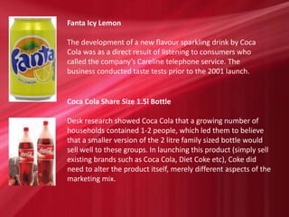 Fanta Icy Lemon
The development of a new flavour sparkling drink by Coca
Cola was as a direct result of listening to consumers who
called the company’s Careline telephone service. The
business conducted taste tests prior to the 2001 launch.
Coca Cola Share Size 1.5l Bottle
Desk research showed Coca Cola that a growing number of
households contained 1-2 people, which led them to believe
that a smaller version of the 2 litre family sized bottle would
sell well to these groups. In launching this product (simply sell
existing brands such as Coca Cola, Diet Coke etc), Coke did
need to alter the product itself, merely different aspects of the
marketing mix.
 