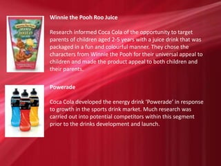 Winnie the Pooh Roo Juice
Research informed Coca Cola of the opportunity to target
parents of children aged 2-5 years with a juice drink that was
packaged in a fun and colourful manner. They chose the
characters from Winnie the Pooh for their universal appeal to
children and made the product appeal to both children and
their parents.
Powerade
Coca Cola developed the energy drink ‘Powerade’ in response
to growth in the sports drink market. Much research was
carried out into potential competitors within this segment
prior to the drinks development and launch.
 
