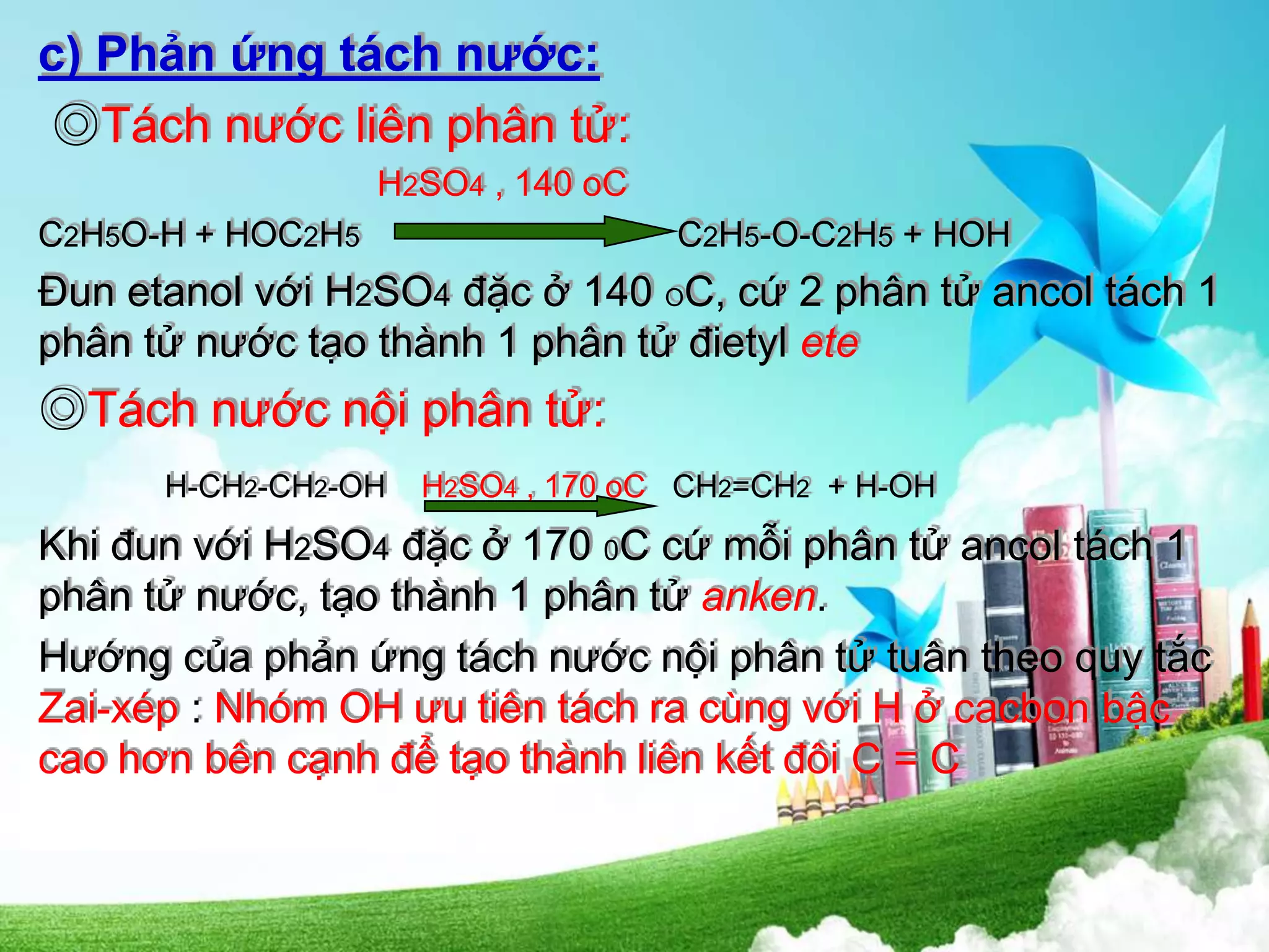 c) Phản ứng tách nước:
◎Tách nước liên phân tử:
H2SO4 , 140 oC
C2H5O-H + HOC2H5 C2H5-O-C2H5 + HOH
Đun etanol với H2SO4 đặc ở 140 OC, cứ 2 phân tử ancol tách 1
phân tử nước tạo thành 1 phân tử đietyl ete
◎Tách nước nội phân tử:
H-CH2-CH2-OH H2SO4 , 170 oC CH2=CH2 + H-OH
Khi đun với H2SO4 đặc ở 170 0C cứ mỗi phân tử ancol tách 1
phân tử nước, tạo thành 1 phân tử anken.
Hướng của phản ứng tách nước nội phân tử tuân theo quy tắc
Zai-xép : Nhóm OH ưu tiên tách ra cùng với H ở cacbon bậc
cao hơn bên cạnh để tạo thành liên kết đôi C = C
 