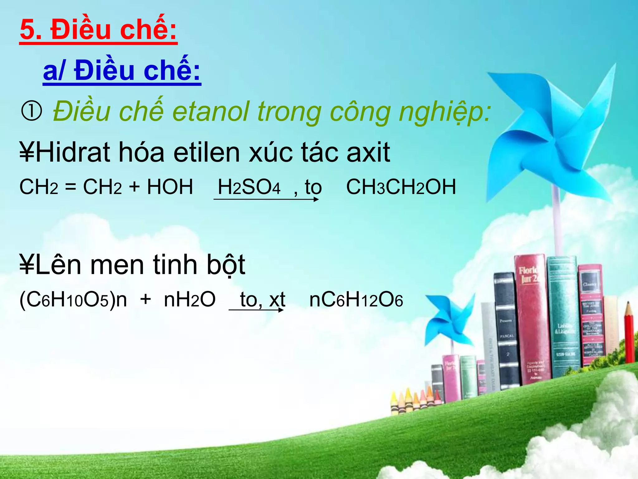 5. Điều chế:
a/ Điều chế:
 Điều chế etanol trong công nghiệp:
¥Hidrat hóa etilen xúc tác axit
CH2 = CH2 + HOH H2SO4 , to CH3CH2OH
¥Lên men tinh bột
(C6H10O5)n + nH2O to, xt nC6H12O6
 