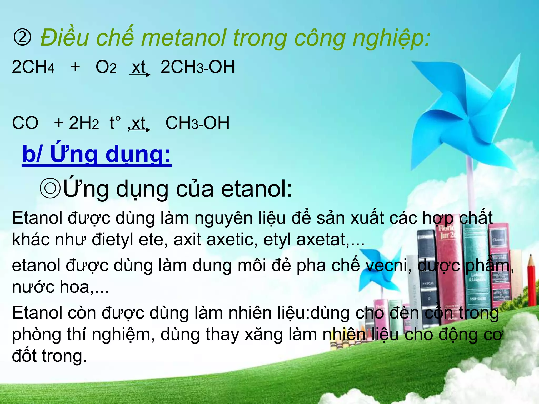  Điều chế metanol trong công nghiệp:
2CH4 + O2 xt 2CH3-OH
CO + 2H2 t° ,xt CH3-OH
b/ Ứng dụng:
◎Ứng dụng của etanol:
Etanol được dùng làm nguyên liệu để sản xuất các hợp chất
khác như đietyl ete, axit axetic, etyl axetat,...
etanol được dùng làm dung môi đẻ pha chế vecni, dược phẩm,
nước hoa,...
Etanol còn được dùng làm nhiên liệu:dùng cho đèn cồn trong
phòng thí nghiệm, dùng thay xăng làm nhiên liệu cho động cơ
đốt trong.
 