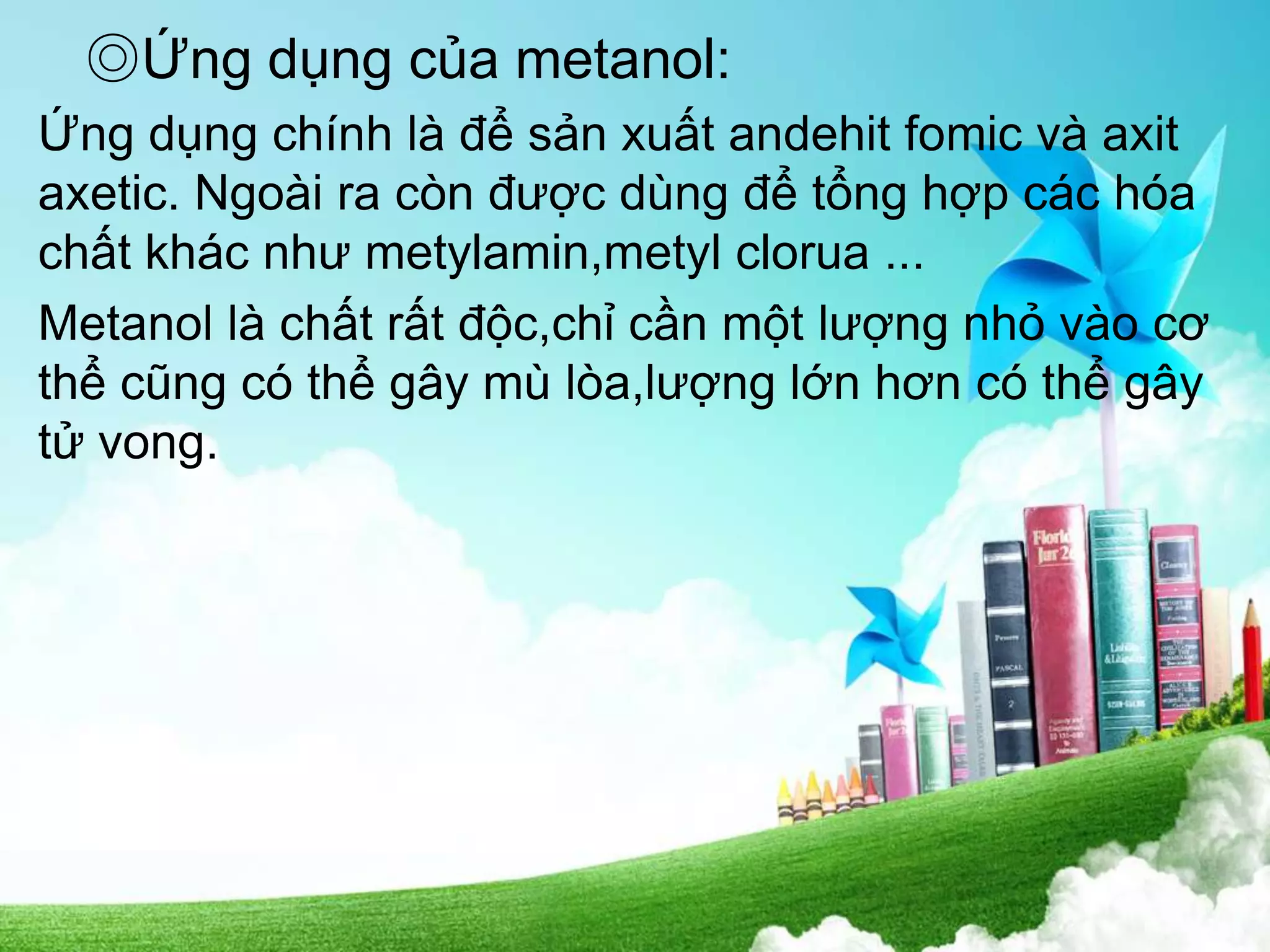 ◎Ứng dụng của metanol:
Ứng dụng chính là để sản xuất andehit fomic và axit
axetic. Ngoài ra còn được dùng để tổng hợp các hóa
chất khác như metylamin,metyl clorua ...
Metanol là chất rất độc,chỉ cần một lượng nhỏ vào cơ
thể cũng có thể gây mù lòa,lượng lớn hơn có thể gây
tử vong.
 