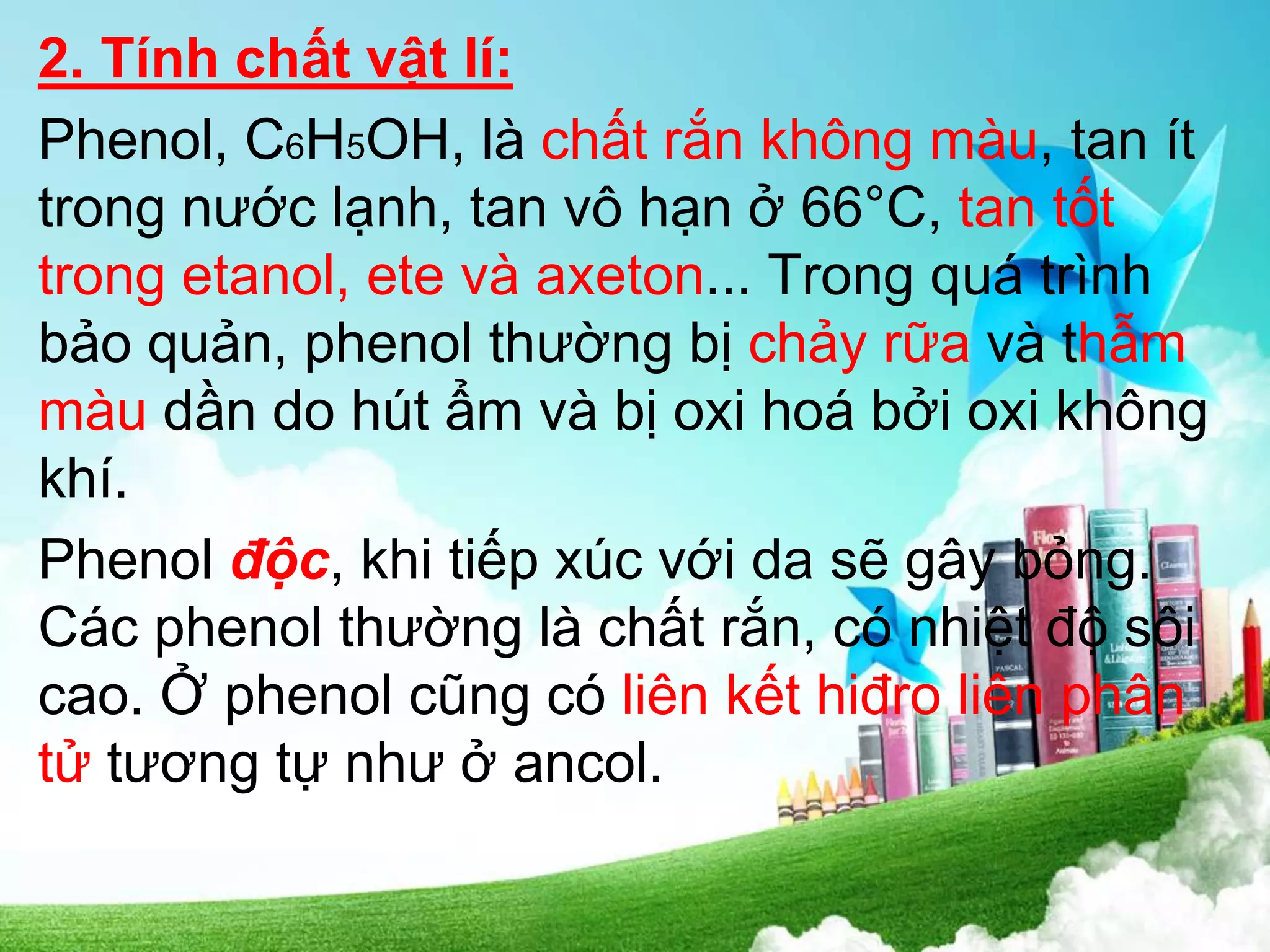 2. Tính chất vật lí:
Phenol, C6H5OH, là chất rắn không màu, tan ít
trong nước lạnh, tan vô hạn ở 66°C, tan tốt
trong etanol, ete và axeton... Trong quá trình
bảo quản, phenol thường bị chảy rữa và thẫm
màu dần do hút ẩm và bị oxi hoá bởi oxi không
khí.
Phenol độc, khi tiếp xúc với da sẽ gây bỏng.
Các phenol thường là chất rắn, có nhiệt độ sôi
cao. Ở phenol cũng có liên kết hiđro liên phân
tử tương tự như ở ancol.
 