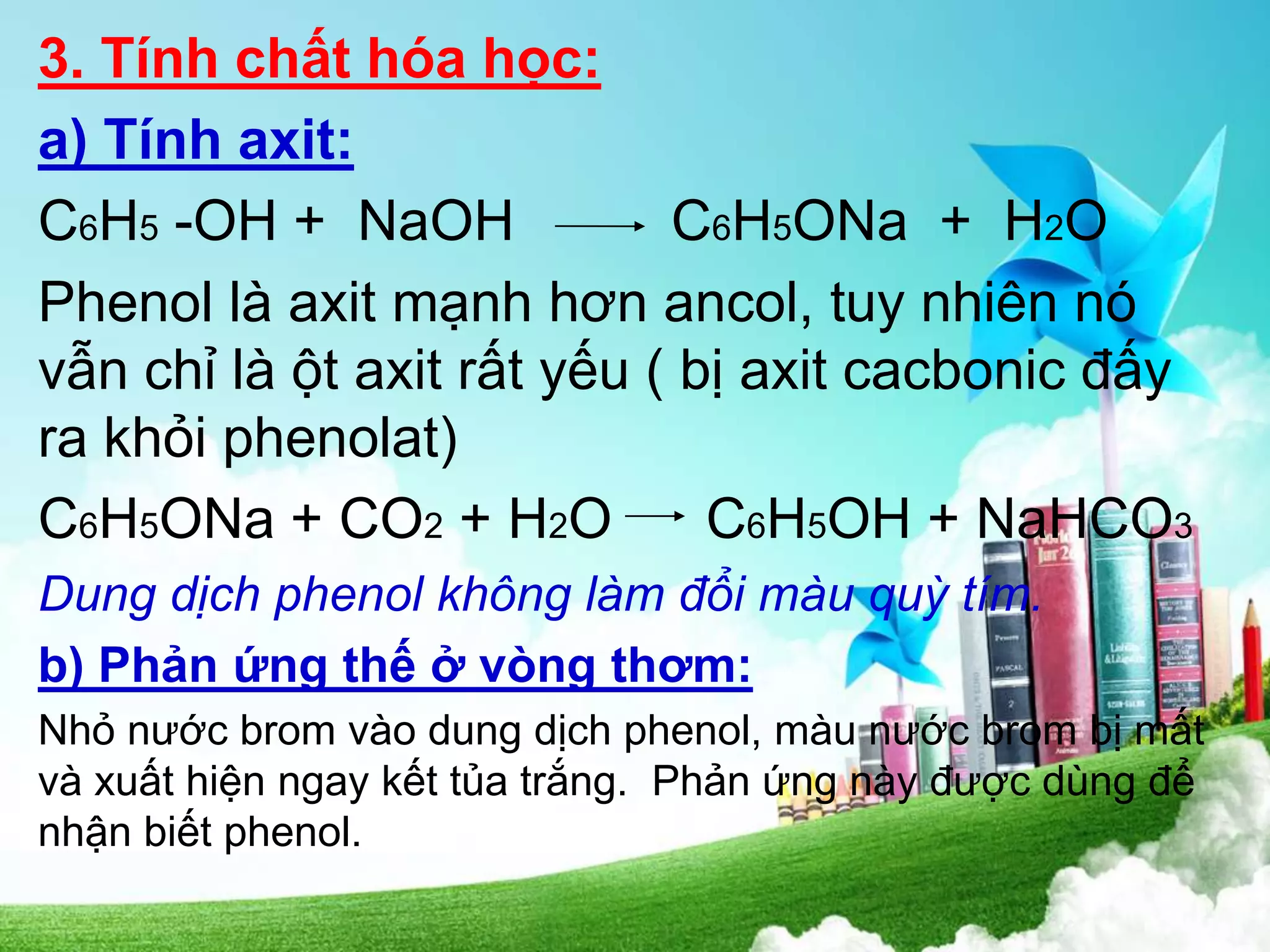 3. Tính chất hóa học:
a) Tính axit:
C6H5 -OH + NaOH C6H5ONa + H2O
Phenol là axit mạnh hơn ancol, tuy nhiên nó
vẫn chỉ là ột axit rất yếu ( bị axit cacbonic đấy
ra khỏi phenolat)
C6H5ONa + CO2 + H2O C6H5OH + NaHCO3
Dung dịch phenol không làm đổi màu quỳ tím.
b) Phản ứng thế ở vòng thơm:
Nhỏ nước brom vào dung dịch phenol, màu nước brom bị mất
và xuất hiện ngay kết tủa trắng. Phản ứng này được dùng để
nhận biết phenol.
 