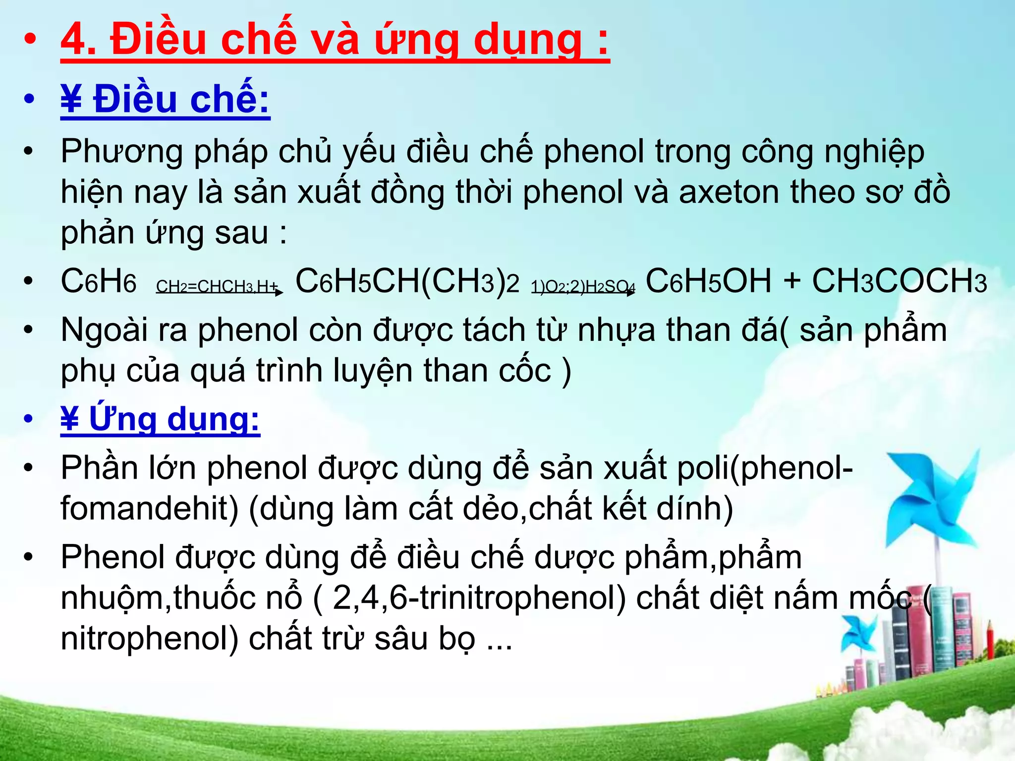 • 4. Điều chế và ứng dụng :
• ¥ Điều chế:
• Phương pháp chủ yếu điều chế phenol trong công nghiệp
hiện nay là sản xuất đồng thời phenol và axeton theo sơ đồ
phản ứng sau :
• C6H6 CH2=CHCH3,H+ C6H5CH(CH3)2 1)O2;2)H2SO4 C6H5OH + CH3COCH3
• Ngoài ra phenol còn được tách từ nhựa than đá( sản phẩm
phụ của quá trình luyện than cốc )
• ¥ Ứng dụng:
• Phần lớn phenol được dùng để sản xuất poli(phenol-
fomandehit) (dùng làm cất dẻo,chất kết dính)
• Phenol được dùng để điều chế dược phẩm,phẩm
nhuộm,thuốc nổ ( 2,4,6-trinitrophenol) chất diệt nấm mốc (
nitrophenol) chất trừ sâu bọ ...
 