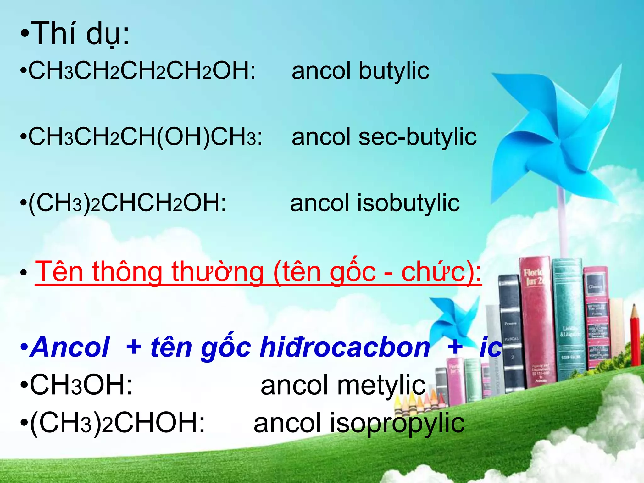 •Thí dụ:
•CH3CH2CH2CH2OH: ancol butylic
•CH3CH2CH(OH)CH3: ancol sec-butylic
•(CH3)2CHCH2OH: ancol isobutylic
• Tên thông thường (tên gốc - chức):
•Ancol + tên gốc hiđrocacbon + ic
•CH3OH: ancol metylic
•(CH3)2CHOH: ancol isopropylic
 