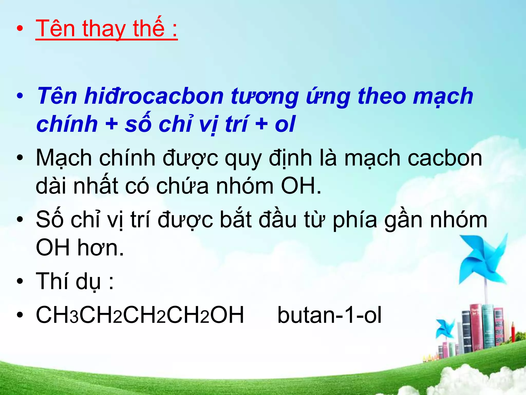 • Tên thay thế :
• Tên hiđrocacbon tương ứng theo mạch
chính + số chỉ vị trí + ol
• Mạch chính được quy định là mạch cacbon
dài nhất có chứa nhóm OH.
• Số chỉ vị trí được bắt đầu từ phía gần nhóm
OH hơn.
• Thí dụ :
• CH3CH2CH2CH2OH butan-1-ol
 