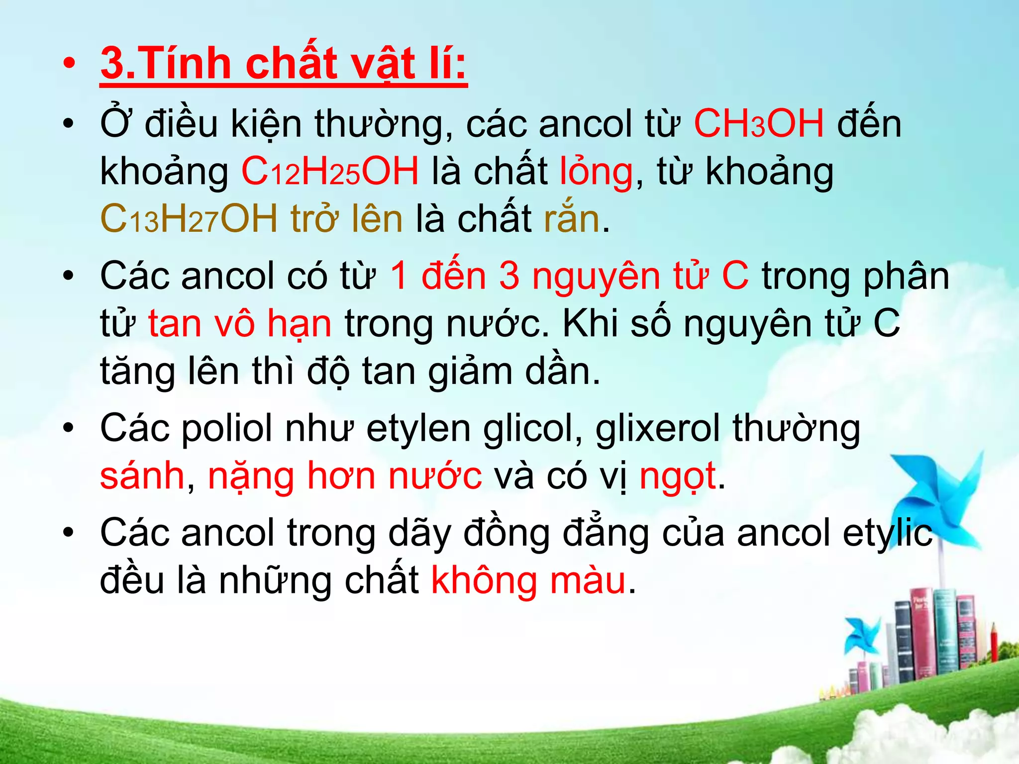 • 3.Tính chất vật lí:
• Ở điều kiện thường, các ancol từ CH3OH đến
khoảng C12H25OH là chất lỏng, từ khoảng
C13H27OH trở lên là chất rắn.
• Các ancol có từ 1 đến 3 nguyên tử C trong phân
tử tan vô hạn trong nước. Khi số nguyên tử C
tăng lên thì độ tan giảm dần.
• Các poliol như etylen glicol, glixerol thường
sánh, nặng hơn nước và có vị ngọt.
• Các ancol trong dãy đồng đẳng của ancol etylic
đều là những chất không màu.
 