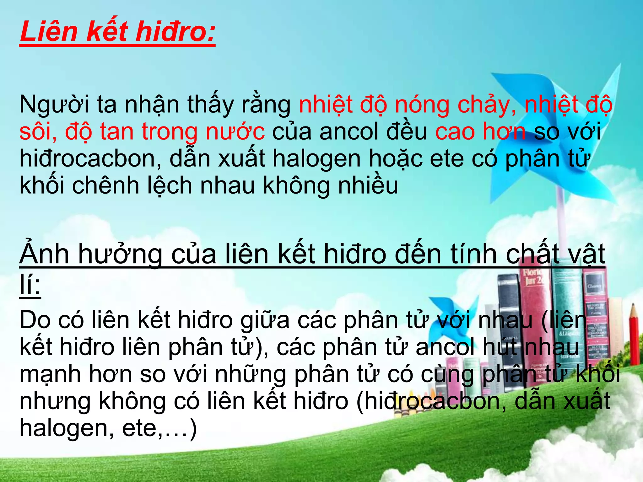 Liên kết hiđro:
Người ta nhận thấy rằng nhiệt độ nóng chảy, nhiệt độ
sôi, độ tan trong nước của ancol đều cao hơn so với
hiđrocacbon, dẫn xuất halogen hoặc ete có phân tử
khối chênh lệch nhau không nhiều
Ảnh hưởng của liên kết hiđro đến tính chất vật
lí:
Do có liên kết hiđro giữa các phân tử với nhau (liên
kết hiđro liên phân tử), các phân tử ancol hút nhau
mạnh hơn so với những phân tử có cùng phân tử khối
nhưng không có liên kết hiđro (hiđrocacbon, dẫn xuất
halogen, ete,…)
 