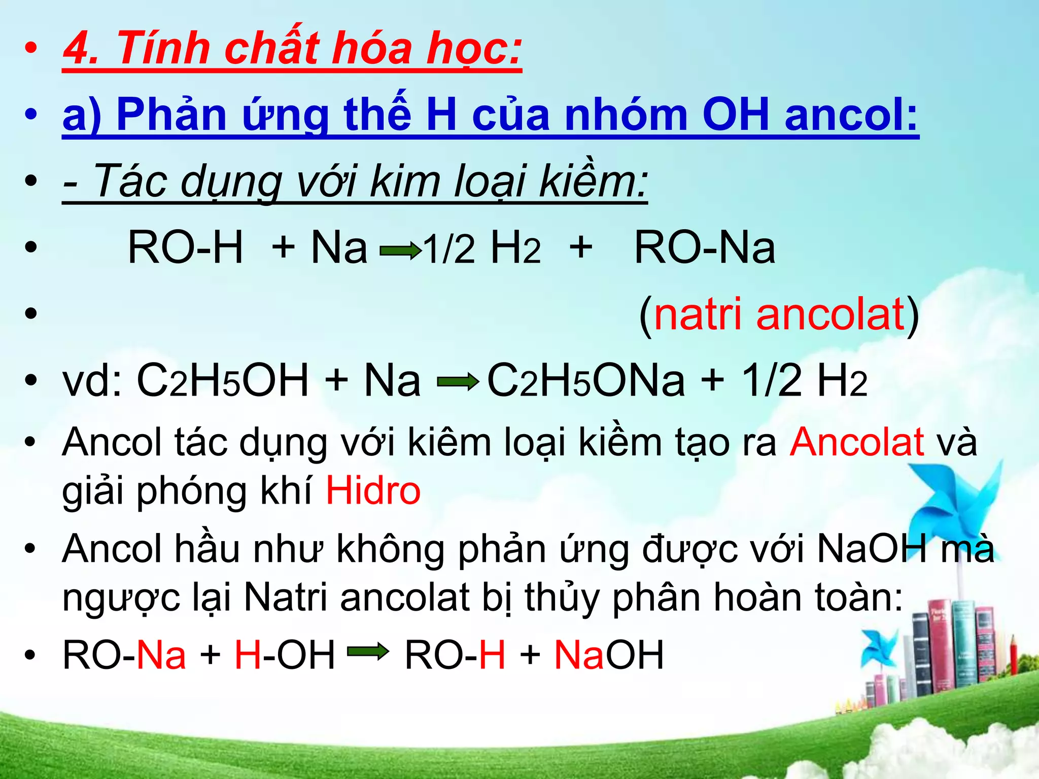 • 4. Tính chất hóa học:
• a) Phản ứng thế H của nhóm OH ancol:
• - Tác dụng với kim loại kiềm:
• RO-H + Na 1/2 H2 + RO-Na
• (natri ancolat)
• vd: C2H5OH + Na C2H5ONa + 1/2 H2
• Ancol tác dụng với kiêm loại kiềm tạo ra Ancolat và
giải phóng khí Hidro
• Ancol hầu như không phản ứng được với NaOH mà
ngược lại Natri ancolat bị thủy phân hoàn toàn:
• RO-Na + H-OH RO-H + NaOH
 