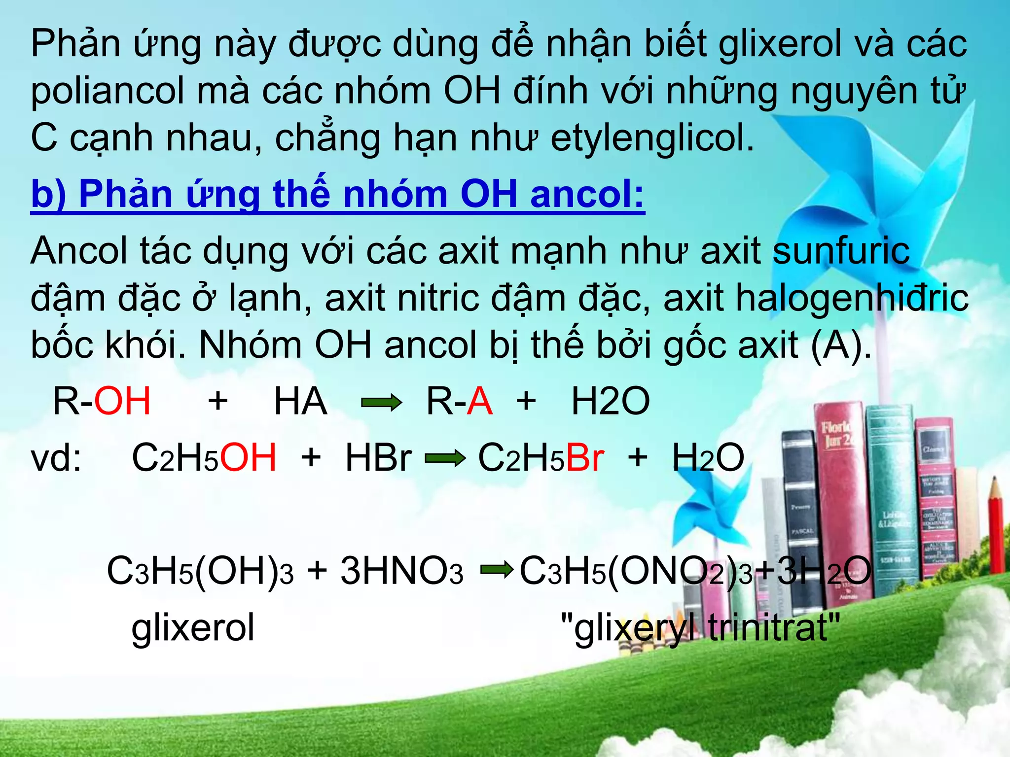 Phản ứng này được dùng để nhận biết glixerol và các
poliancol mà các nhóm OH đính với những nguyên tử
C cạnh nhau, chẳng hạn như etylenglicol.
b) Phản ứng thế nhóm OH ancol:
Ancol tác dụng với các axit mạnh như axit sunfuric
đậm đặc ở lạnh, axit nitric đậm đặc, axit halogenhiđric
bốc khói. Nhóm OH ancol bị thế bởi gốc axit (A).
R-OH + HA R-A + H2O
vd: C2H5OH + HBr C2H5Br + H2O
C3H5(OH)3 + 3HNO3 C3H5(ONO2)3+3H2O
glixerol "glixeryl trinitrat"
 