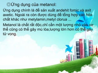 ◎Ứng dụng của metanol:
Ứng dụng chính là để sản xuất andehit fomic và axit
axetic. Ngoài ra còn được dùng để tổng hợp các hóa
chất khác như metylamin,metyl clorua ...
Metanol là chất rất độc,chỉ cần một lượng nhỏ vào cơ
thể cũng có thể gây mù lòa,lượng lớn hơn có thể gây
tử vong.
 