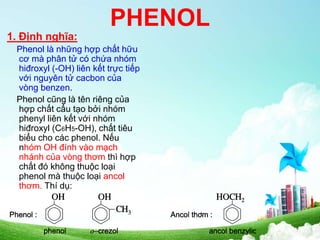 PHENOL
1. Định nghĩa:
Phenol là những hợp chất hữu
cơ mà phân tử có chứa nhóm
hiđroxyl (-OH) liên kết trực tiếp
với nguyên tử cacbon của
vòng benzen.
Phenol cũng là tên riêng của
hợp chất cấu tạo bởi nhóm
phenyl liên kết với nhóm
hiđroxyl (C6H5-OH), chất tiêu
biểu cho các phenol. Nếu
nhóm OH đính vào mạch
nhánh của vòng thơm thì hợp
chất đó không thuộc loại
phenol mà thuộc loại ancol
thơm. Thí dụ:
 