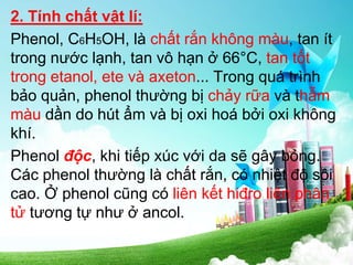 2. Tính chất vật lí:
Phenol, C6H5OH, là chất rắn không màu, tan ít
trong nước lạnh, tan vô hạn ở 66°C, tan tốt
trong etanol, ete và axeton... Trong quá trình
bảo quản, phenol thường bị chảy rữa và thẫm
màu dần do hút ẩm và bị oxi hoá bởi oxi không
khí.
Phenol độc, khi tiếp xúc với da sẽ gây bỏng.
Các phenol thường là chất rắn, có nhiệt độ sôi
cao. Ở phenol cũng có liên kết hiđro liên phân
tử tương tự như ở ancol.
 