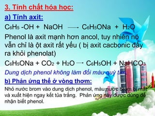 3. Tính chất hóa học:
a) Tính axit:
C6H5 -OH + NaOH C6H5ONa + H2O
Phenol là axit mạnh hơn ancol, tuy nhiên nó
vẫn chỉ là ột axit rất yếu ( bị axit cacbonic đấy
ra khỏi phenolat)
C6H5ONa + CO2 + H2O C6H5OH + NaHCO3
Dung dịch phenol không làm đổi màu quỳ tím.
b) Phản ứng thế ở vòng thơm:
Nhỏ nước brom vào dung dịch phenol, màu nước brom bị mất
và xuất hiện ngay kết tủa trắng. Phản ứng này được dùng để
nhận biết phenol.
 