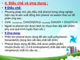 • 4. Điều chế và ứng dụng :
• ¥ Điều chế:
• Phương pháp chủ yếu điều chế phenol trong công nghiệp
hiện nay là sản xuất đồng thời phenol và axeton theo sơ đồ
phản ứng sau :
• C6H6 CH2=CHCH3,H+ C6H5CH(CH3)2 1)O2;2)H2SO4 C6H5OH + CH3COCH3
• Ngoài ra phenol còn được tách từ nhựa than đá( sản phẩm
phụ của quá trình luyện than cốc )
• ¥ Ứng dụng:
• Phần lớn phenol được dùng để sản xuất poli(phenol-
fomandehit) (dùng làm cất dẻo,chất kết dính)
• Phenol được dùng để điều chế dược phẩm,phẩm
nhuộm,thuốc nổ ( 2,4,6-trinitrophenol) chất diệt nấm mốc (
nitrophenol) chất trừ sâu bọ ...
 