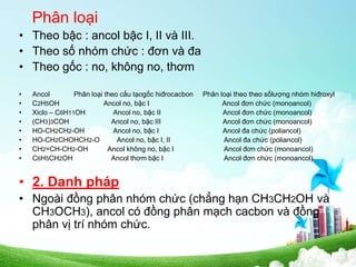 Phân loại
• Theo bậc : ancol bậc I, II và III.
• Theo số nhóm chức : đơn và đa
• Theo gốc : no, không no, thơm
• Ancol Phân loại theo cấu tạogốc hiđrocacbon Phân loại theo theo sốlượng nhóm hiđroxyl
• C2H5OH Ancol no, bậc I Ancol đơn chức (monoancol)
• Xiclo – C6H11OH Ancol no, bậc II Ancol đơn chức (monoancol)
• (CH3)3COH Ancol no, bậc III Ancol đơn chức (monoancol)
• HO-CH2CH2-OH Ancol no, bậc I Ancol đa chức (poliancol)
• HO-CH2CHOHCH2-O Ancol no, bậc I, II Ancol đa chức (poliancol)
• CH2=CH-CH2-OH Ancol không no, bậc I Ancol đơn chức (monoancol)
• C6H5CH2OH Ancol thơm bậc I Ancol đơn chức (monoancol)
• 2. Danh pháp
• Ngoài đồng phân nhóm chức (chẳng hạn CH3CH2OH và
CH3OCH3), ancol có đồng phân mạch cacbon và đồng
phân vị trí nhóm chức.
 