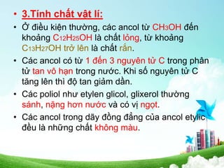 • 3.Tính chất vật lí:
• Ở điều kiện thường, các ancol từ CH3OH đến
khoảng C12H25OH là chất lỏng, từ khoảng
C13H27OH trở lên là chất rắn.
• Các ancol có từ 1 đến 3 nguyên tử C trong phân
tử tan vô hạn trong nước. Khi số nguyên tử C
tăng lên thì độ tan giảm dần.
• Các poliol như etylen glicol, glixerol thường
sánh, nặng hơn nước và có vị ngọt.
• Các ancol trong dãy đồng đẳng của ancol etylic
đều là những chất không màu.
 