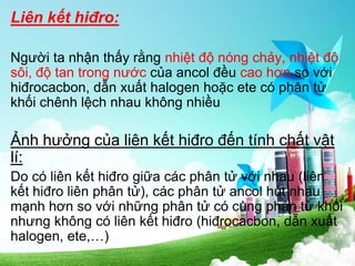 Liên kết hiđro:
Người ta nhận thấy rằng nhiệt độ nóng chảy, nhiệt độ
sôi, độ tan trong nước của ancol đều cao hơn so với
hiđrocacbon, dẫn xuất halogen hoặc ete có phân tử
khối chênh lệch nhau không nhiều
Ảnh hưởng của liên kết hiđro đến tính chất vật
lí:
Do có liên kết hiđro giữa các phân tử với nhau (liên
kết hiđro liên phân tử), các phân tử ancol hút nhau
mạnh hơn so với những phân tử có cùng phân tử khối
nhưng không có liên kết hiđro (hiđrocacbon, dẫn xuất
halogen, ete,…)
 