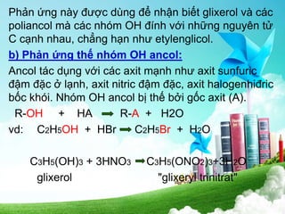 Phản ứng này được dùng để nhận biết glixerol và các
poliancol mà các nhóm OH đính với những nguyên tử
C cạnh nhau, chẳng hạn như etylenglicol.
b) Phản ứng thế nhóm OH ancol:
Ancol tác dụng với các axit mạnh như axit sunfuric
đậm đặc ở lạnh, axit nitric đậm đặc, axit halogenhiđric
bốc khói. Nhóm OH ancol bị thế bởi gốc axit (A).
R-OH + HA R-A + H2O
vd: C2H5OH + HBr C2H5Br + H2O
C3H5(OH)3 + 3HNO3 C3H5(ONO2)3+3H2O
glixerol "glixeryl trinitrat"
 