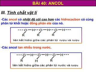 BÀI 40: ANCOL
III. Tính chất vật lí
-Các ancol có nhiệt độ sôi cao hơn các hidrocacbon có cùng
phân tử khối hoặc đồng phân ete của nó.
-Các ancol tan nhiều trong nước.
 