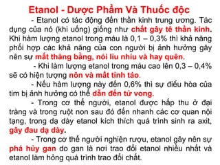 Etanol - Dược Phẩm Và Thuốc độc
- Etanol có tác động đến thần kinh trung ương. Tác
dụng của nó (khi uống) giống như chất gây tê thần kinh.
Khi hàm lượng etanol trong máu là 0,1 – 0,3% thì khả năng
phối hợp các khả năng của con người bị ảnh hưởng gây
nên sự mất thăng bằng, nói líu nhíu và hay quên.
- Khi làm lượng etanol trong máu cao lên 0,3 – 0,4%
sẽ có hiện tượng nôn và mất tỉnh táo.
- Nếu hàm lượng này đến 0,6% thì sự điều hòa của
tim bị ảnh hưởng có thể dẫn đến tử vong.
- Trong cơ thể người, etanol được hấp thu ở đại
tràng và trong ruột non sau đó đến nhanh các cơ quan nội
tạng, trong dạ dày etanol kích thích quá trình sinh ra axit,
gây đau dạ dày.
- Trong cơ thể người nghiện rượu, etanol gây nên sự
phá hủy gan do gan là nơi trao đổi etanol nhiều nhất và
etanol làm hỏng quá trình trao đổi chất.
 