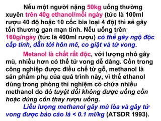 Nếu một người nặng 50kg uống thường
xuyên trên 40g ethanol/mỗi ngày (tức là 100ml
rượu 40 độ hoặc 10 cốc bia loại 4 độ) thì sẽ gây
tổn thương gan mạn tính. Nếu uống trên
160g/ngày (tức là 400ml rượu) có thể gây ngộ độc
cấp tính, dẫn tới hôn mê, co giật và tử vong.
Metanol là chất rất độc, với lượng nhỏ gây
mù, nhiều hơn có thể tử vong dễ dàng. Cồn trong
công nghiệp được điều chế từ gỗ, methanol là
sản phẩm phụ của quá trình này, vì thế ethanol
dùng trong phòng thí nghiệm có chứa nhiều
methanol do đó tuyệt đối không được uống cồn
hoặc dùng cồn thay rượu uống.
Liều lượng methanol gây mù lòa và gây tử
vong được báo cáo là < 0.1 ml/kg (ATSDR 1993).
 
