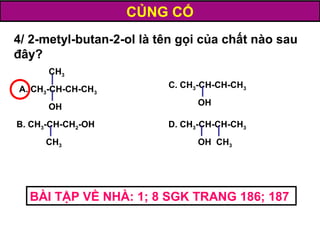 D. CH3-CH-CH-CH3
OH CH3
C. CH3-CH-CH-CH3
OH
B. CH3-CH-CH2-OH
CH3
A. CH3-CH-CH-CH3
OH
CH3
4/ 2-metyl-butan-2-ol là tên gọi của chất nào sau
đây?
CỦNG CỐ
BÀI TẬP VỀ NHÀ: 1; 8 SGK TRANG 186; 187
 
