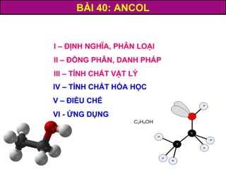 BÀI 40: ANCOL
I – ĐỊNH NGHĨA, PHÂN LOẠI
II – ĐỒNG PHÂN, DANH PHÁP
III – TÍNH CHẤT VẬT LÝ
IV – TÍNH CHẤT HÓA HỌC
V – ĐIỀU CHẾ
VI - ỨNG DỤNG
I – ĐỊNH NGHĨA, PHÂN LOẠI
II – ĐỒNG PHÂN, DANH PHÁP
III – TÍNH CHẤT VẬT LÝ
IV – TÍNH CHẤT HÓA HỌC
V – ĐIỀU CHẾ
VI - ỨNG DỤNG
 