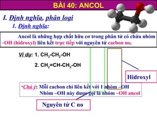 I. Định nghĩa, phân loại
1. Định nghĩa:
Nguyên tử C no
Hidroxyl
Ancol là những hợp chất hữu cơ trong phân tử có chứa nhóm
–OH (hidroxyl) liên kết trực tiếp với nguyên tử cacbon no.
•Chú ý: Mỗi cacbon chỉ liên kết với 1 nhóm –OH
Nhóm –OH này được gọi là nhóm –OH ancol
BÀI 40: ANCOL
Ví dụ: 1. CH3-CH2-OH
2. CH2=CH-CH2-OH
 