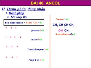 II. Danh pháp, đồng phân
1. Danh pháp
a. Tên thay thế
3-metylbutan-2-ol
Propan-1-ol
Tên hidrocacbon + Vị trí –OH + ol
propan-2-ol
butan-2-ol
2-metylpropan-1-ol
Prop-2-en-1-ol
BÀI 40: ANCOL
CH3-CH-CH-CH3
OH CH3
3 2 1
3 2 1
1 2 3 4
1 2 3
 