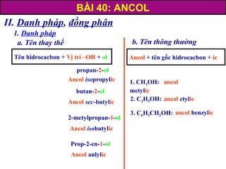 II. Danh pháp, đồng phân
1. Danh pháp
a. Tên thay thế
propan-2-ol
butan-2-ol
2-metylpropan-1-ol
Prop-2-en-1-ol
Ancol isopropylic
Ancol sec-butylic
Ancol isobutylic
Ancol anlylic
b. Tên thông thường
2. C2H5OH: ancol etylic
1. CH3OH: ancol
metylic
3. C6H5CH2OH:
Ancol + tên gốc hidrocacbon + ic
ancol benzylic
Tên hidrocacbon + Vị trí –OH + ol
BÀI 40: ANCOL
 
