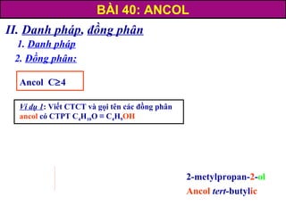 II. Danh pháp, đồng phân
1. Danh pháp
2. Đồng phân:
Ancol C≥4
Ví dụ 1: Viết CTCT và gọi tên các đồng phân
ancol có CTPT C4H10O ≡ C4H9OH
2-metylpropan-2-ol
Ancol tert-butylic
BÀI 40: ANCOL
 