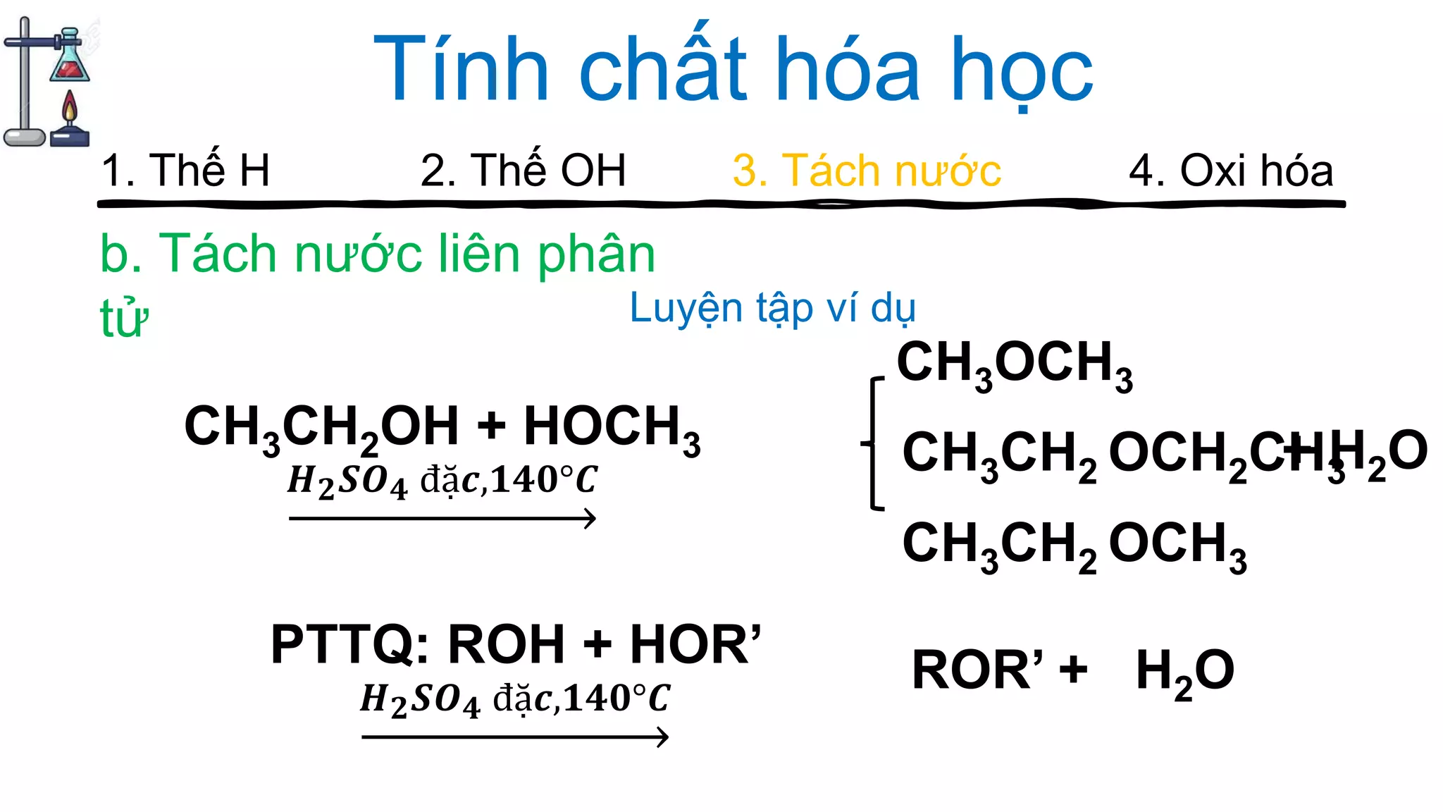 Tính chất hóa học
b. Tách nước liên phân
tử
1. Thế H 2. Thế OH 3. Tách nước 4. Oxi hóa
CH3CH2OH + HOCH3
𝑯 𝟐 𝑺𝑶 𝟒 đặ𝒄,𝟏𝟒𝟎°𝑪
CH3OCH3
CH3CH2 OCH2CH3
CH3CH2 OCH3
PTTQ: ROH + HOR’
𝑯 𝟐 𝑺𝑶 𝟒 đặ𝒄,𝟏𝟒𝟎°𝑪
Luyện tập ví dụ
+ H2O
ROR’ + H2O
 