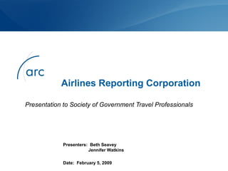 Airlines Reporting Corporation Presentation to Society of Government Travel Professionals Presenters:  Beth Seavey   Jennifer Watkins Date:  February 5, 2009 