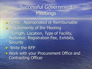 Successful Government
             Meetings
• Funds: Appropriated or Reimbursable
• Requirements of the Meeting
  - Length, Location, Type of Facility,
  Audience, Registration Fee, Exhibits,
  Security
• Write the RFP
• Work with your Procurement Office and
  Contracting Officer
 