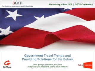 Wednesday, 4 Feb 2009 | SGTP Conference




           Government Travel Trends and
          Providing Solutions for the Future
                   Chris Kroeger, President, GetThere
             and Senior Vice President, Sabre Travel Network
2/42009       © 2009 GetThere L.P. All rights reserved        CONFIDENTIAL – do not distribute   1
 