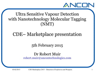 1
Ultra Sensitive Vapour Detection
with Nanotechnology Molecular Tagging
(NMT)
CDE– Marketplace presentation
5th February 2015
Dr Robert Muir
robert.muir@ancontechnologies.com
05/02/2015 CDE Marketplace 2015 – Detection of Explosives and Weapons
 