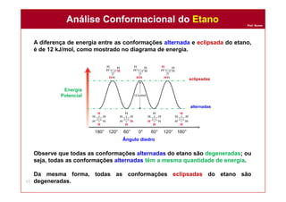 Prof. Nunes
A diferença de energia entre as conformações alternada e eclipsada do etano,
é de 12 kJ/mol, como mostrado no diagrama de energia.
Observe que todas as conformações alternadas do etano são degeneradas; ou
seja, todas as conformações alternadas têm a mesma quantidade de energia.
Da mesma forma, todas as conformações eclipsadas do etano são
degeneradas.
Análise Conformacional do EtanoAnálise Conformacional do Etano
12
Ângulo diedro
Energia
Potencial
alternadas
eclipsadas
 